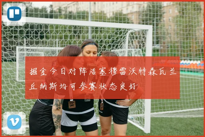 掘金今日对阵活塞穆雷沃特森瓦兰丘纳斯均可参赛状态良好