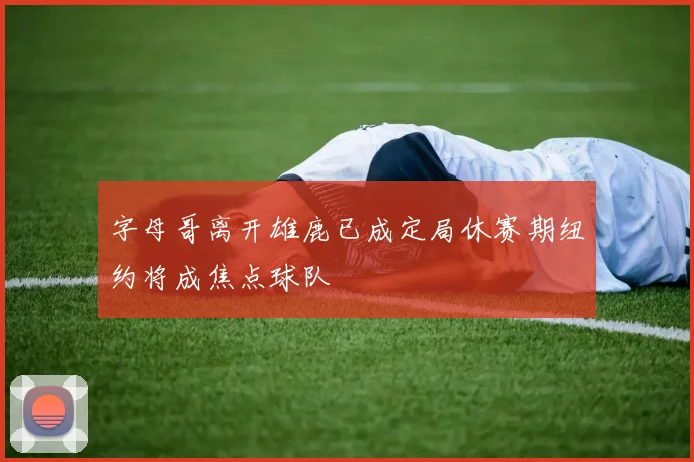 字母哥离开雄鹿已成定局休赛期纽约将成焦点球队
