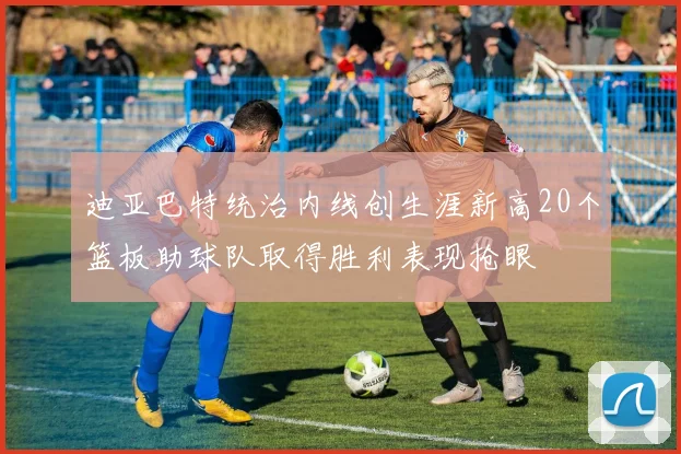 迪亚巴特统治内线创生涯新高20个篮板助球队取得胜利表现抢眼