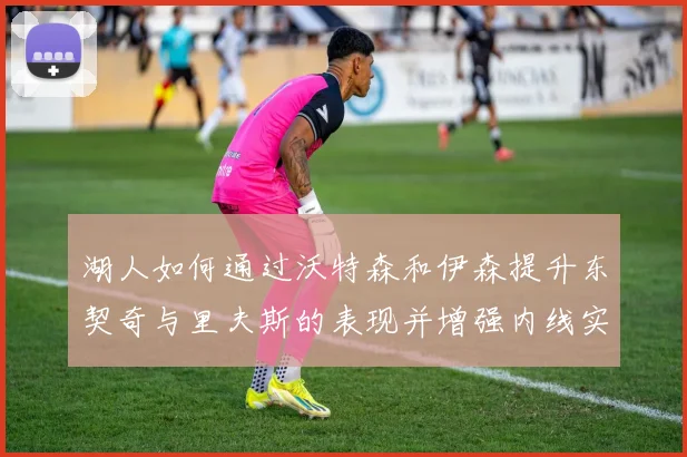 湖人如何通过沃特森和伊森提升东契奇与里夫斯的表现并增强内线实力