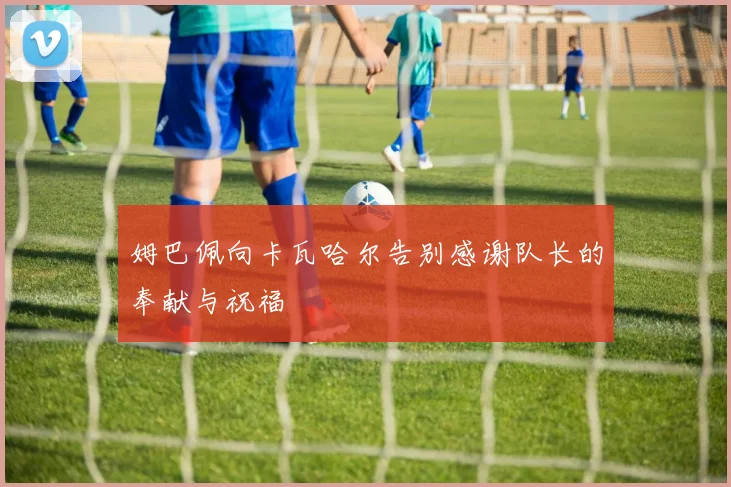 姆巴佩向卡瓦哈尔告别感谢队长的奉献与祝福