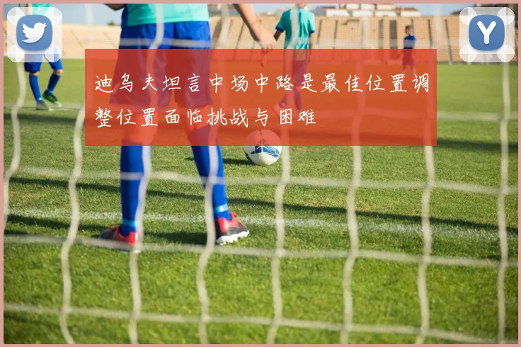 迪乌夫坦言中场中路是最佳位置调整位置面临挑战与困难