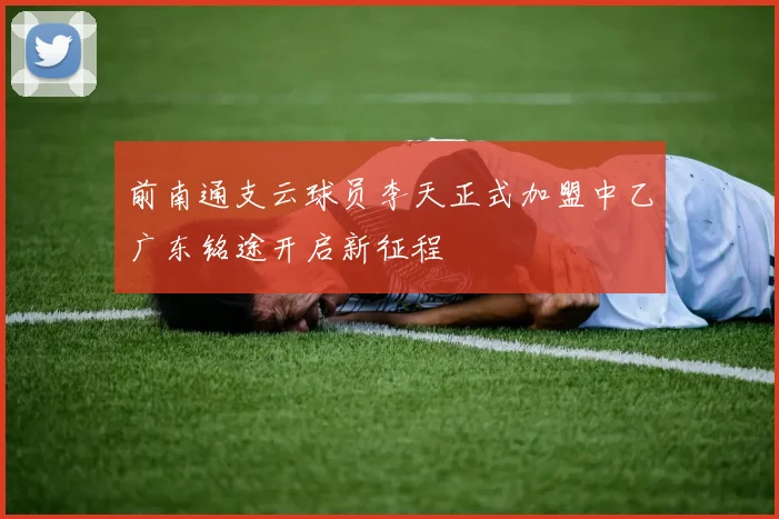 前南通支云球员李天正式加盟中乙广东铭途开启新征程