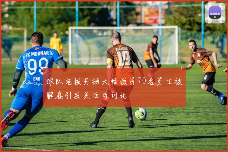 球队老板丹顿大幅裁员70名员工被解雇引发关注与讨论