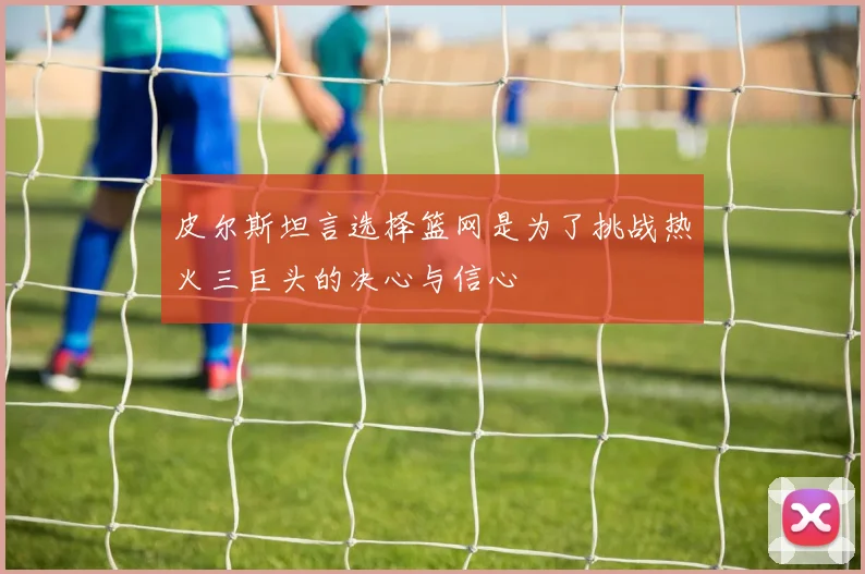 皮尔斯坦言选择篮网是为了挑战热火三巨头的决心与信心