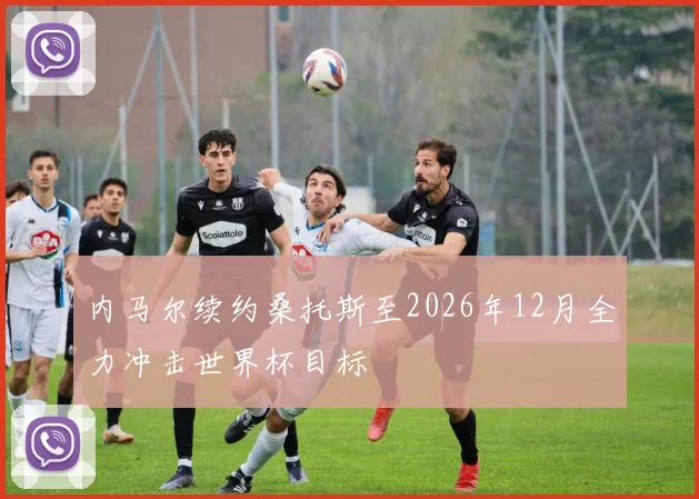内马尔续约桑托斯至2026年12月全力冲击世界杯目标