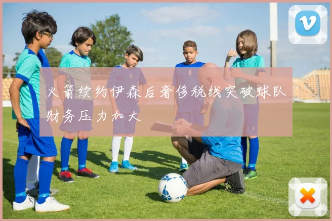 火箭续约伊森后奢侈税线突破球队财务压力加大